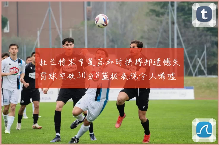 杜兰特末节复苏加时拼搏却遗憾失罚球空砍30分8篮板表现令人唏嘘