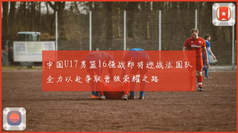 中国U17男篮16强战即将迎战法国队全力以赴争取晋级荣耀之路