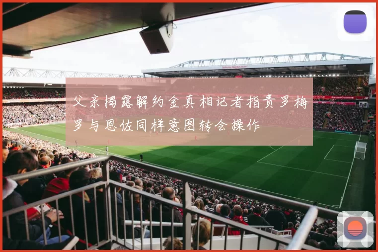 父亲揭露解约金真相记者指责罗梅罗与恩佐同样意图转会操作