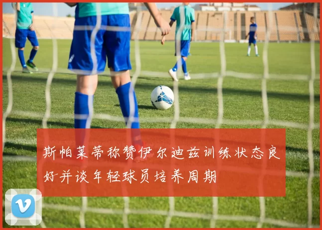 斯帕莱蒂称赞伊尔迪兹训练状态良好并谈年轻球员培养周期