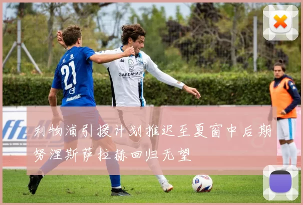 利物浦引援计划推迟至夏窗中后期努涅斯萨拉赫回归无望