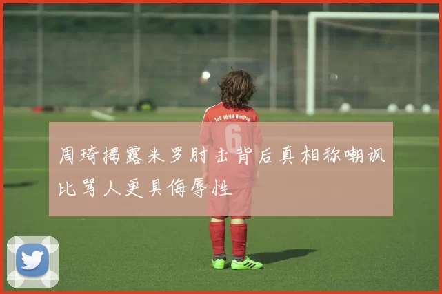 周琦揭露米罗肘击背后真相称嘲讽比骂人更具侮辱性