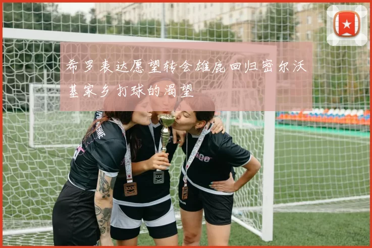 希罗表达愿望转会雄鹿回归密尔沃基家乡打球的渴望