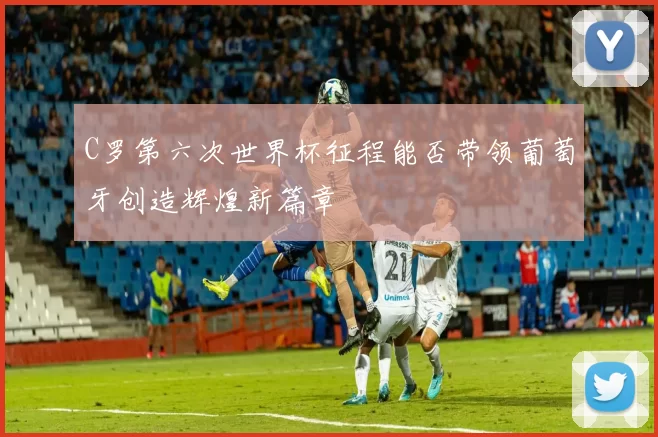 C罗第六次世界杯征程能否带领葡萄牙创造辉煌新篇章