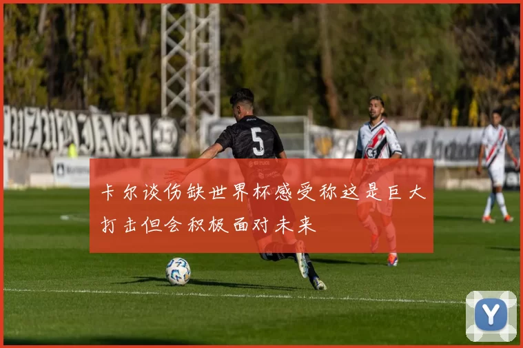 卡尔谈伤缺世界杯感受称这是巨大打击但会积极面对未来