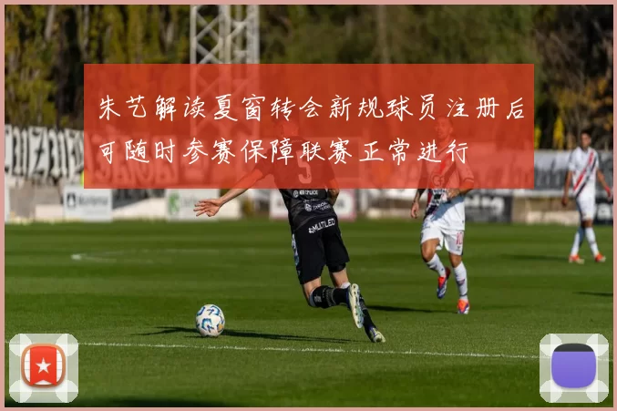朱艺解读夏窗转会新规球员注册后可随时参赛保障联赛正常进行