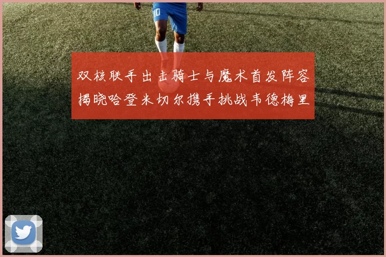 双核联手出击骑士与魔术首发阵容揭晓哈登米切尔携手挑战韦德梅里尔