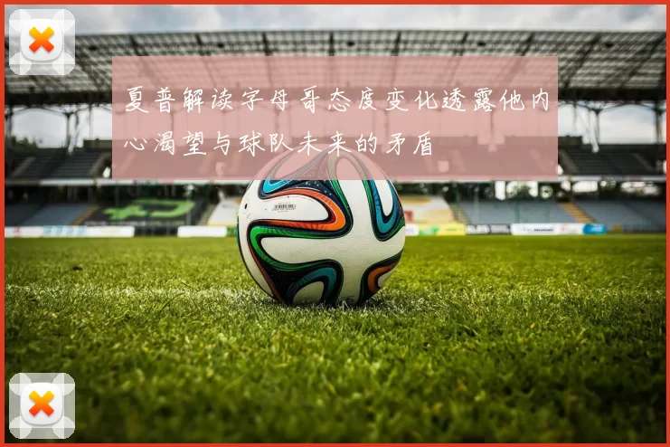 夏普解读字母哥态度变化透露他内心渴望与球队未来的矛盾