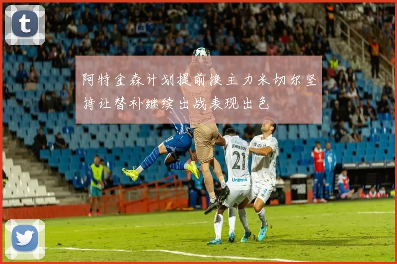 阿特金森计划提前换主力米切尔坚持让替补继续出战表现出色