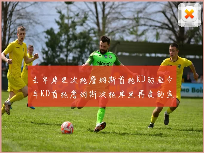 去年库里次轮詹姆斯首轮KD钓鱼今年KD首轮詹姆斯次轮库里再度钓鱼的奇妙对比