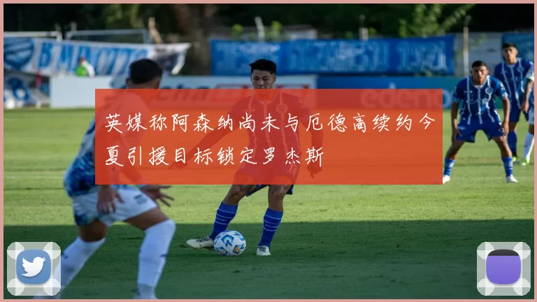 英媒称阿森纳尚未与厄德高续约今夏引援目标锁定罗杰斯