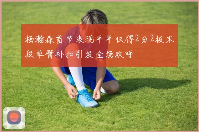 杨瀚森首节表现平平仅得2分2板末段单臂补扣引发全场欢呼